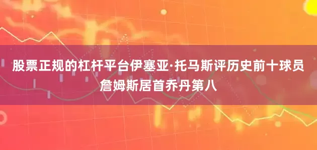 股票正规的杠杆平台伊塞亚·托马斯评历史前十球员詹姆斯居首乔丹第八
